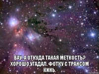  вау. а откуда такая меткость? хорошо,угадал. фотку с трансом кинь.