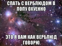 спать с верблюдом в попу охуенно это я вам как верблюд говорю