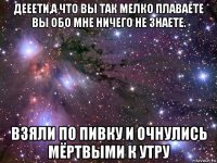 дееети,а что вы так мелко плаваете вы обо мне ничего не знаете. взяли по пивку и очнулись мёртвыми к утру