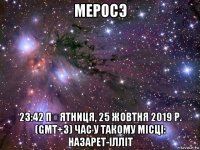 меросэ 23:42 пʼятниця, 25 жовтня 2019 р. (gmt+3) час у такому місці: назарет-ілліт