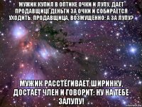 мужик купил в оптике очки и лупу, даёт продавщице деньги за очки и собирается уходить. продавщица, возмущённо: а за лупу? мужик расстёгивает ширинку, достаёт член и говорит: ну на тебе залупу!