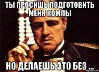 ты просишь подготовить меня компы но делаешь это без ...