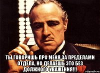  ты говоришь про меня за пределами отдела, но делаешь это без должного уважения!!!