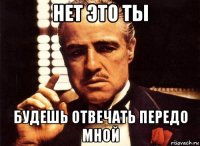 нет это ты будешь отвечать передо мной