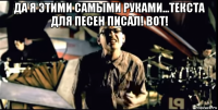 да я этими самыми руками...текста для песен писал! вот! 