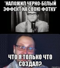 *наложил черно-белый эффект на свою фотку* что я только что создал?