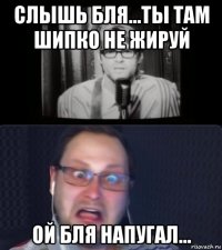 слышь бля...ты там шипко не жируй ой бля напугал...