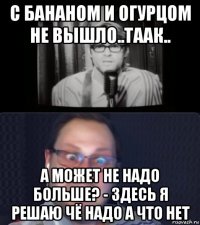 с бананом и огурцом не вышло..таак.. а может не надо больше? - здесь я решаю чё надо а что нет