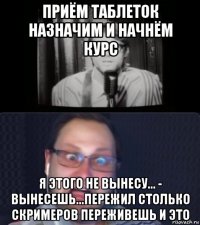 приём таблеток назначим и начнём курс я этого не вынесу... - вынесешь...пережил столько скримеров переживешь и это