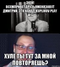 эхей! всемприветдрузьяменязовут дмитрий, это канал kuplinov play и... хуле ты тут за мной повторяешь?