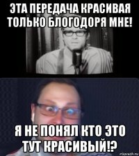 эта передача красивая только блогодоря мне! я не понял кто это тут красивый!?