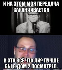 и на этом моя передача заканчивается и это всё что ли? лучше бы я дом 2 посмотрел.