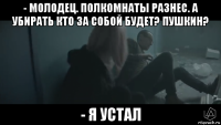 - молодец. полкомнаты разнес. а убирать кто за собой будет? пушкин? - я устал