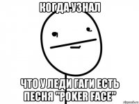 когда узнал что у леди гаги есть песня "poker face"