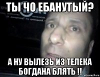 ты чо ебанутый? а ну вылезь из телека богдана блять !!