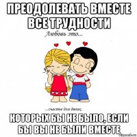 преодолевать вместе все трудности которых бы не было, если бы вы не были вместе