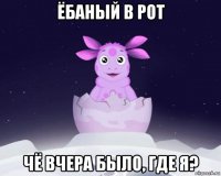 ёбаный в рот чё вчера было, где я?