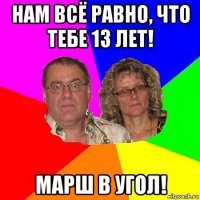 нам всё равно, что тебе 13 лет! марш в угол!