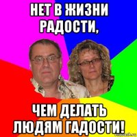 нет в жизни радости, чем делать людям гадости!