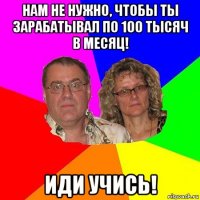 нам не нужно, чтобы ты зарабатывал по 100 тысяч в месяц! иди учись!