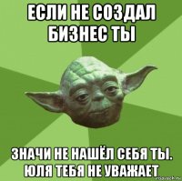 если не создал бизнес ты значи не нашёл себя ты. юля тебя не уважает