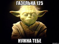 газелька 125 нужна тебе