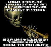 блюдо дня: “плов со сметаной” 1)приглашаешь друга в гости.2) варите рис 3) пока варится рис, отсасываете друг другу и ебёте друг друга в жопу. 3) в сварившийся рис надрачиваете свою сперму,перемешиваете. 4)сверху положить веточку петрушки. бон аппетит!