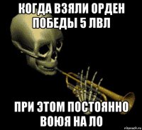 когда взяли орден победы 5 лвл при этом постоянно воюя на ло