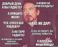 Добрый день, а вы гадаете? А можно на парня погадать? Что, сразу 400 рублей?? Ну пожалуйста, ну один вопросик, пожааалуйста! Ну вы же видите, вы должны ПОМОГАТЬ У вас же дар! А на Таро гадаете? А вдруг вы мошенница? А опишите меня! 