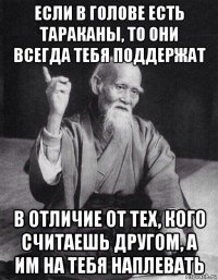 если в голове есть тараканы, то они всегда тебя поддержат в отличие от тех, кого считаешь другом, а им на тебя наплевать