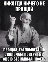 никогда ничего не прощай прощая, ты помогаешь сволочам, поверить в свою безнаказанность