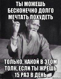 ты можешь бесконечно долго мечтать похудеть только, какой в этом толк, если ты жрёшь 15 раз в день