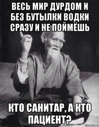 весь мир дурдом и без бутылки водки сразу и не поймёшь кто санитар, а кто пациент?