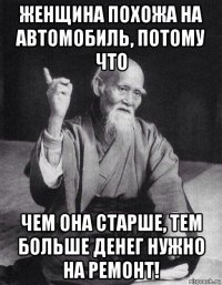 женщина похожа на автомобиль, потому что чем она старше, тем больше денег нужно на ремонт!