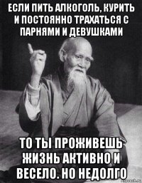 если пить алкоголь, курить и постоянно трахаться с парнями и девушками то ты проживешь жизнь активно и весело. но недолго