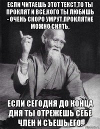 если читаешь этот текст,то ты проклят и все,кого ты любишь - очень скоро умрут.проклятие можно снять, если сегодня до конца дня ты отрежешь себе член и съешь его.