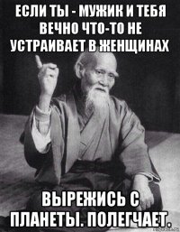 если ты - мужик и тебя вечно что-то не устраивает в женщинах вырежись с планеты. полегчает.