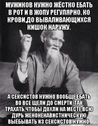 мужиков нужно жёстко ебать в рот и в жопу регулярно. ко крови,до вываливающихся кишок наружу. а сексистов нужно вообще ебать во все щели до смерти. так трахать,чтобы дохли на месте.всю дурь женоненавистническую выёбывать из сексистов нужно.