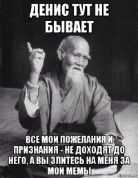 денис тут не бывает все мои пожелания и признания - не доходят до него, а вы злитесь на меня за мои мемы