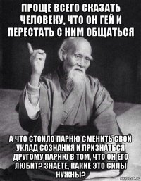 проще всего сказать человеку, что он гей и перестать с ним общаться а что стоило парню сменить свой уклад сознания и признаться другому парню в том, что он его любит? знаете, какие это силы нужны?