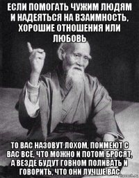 если помогать чужим людям и надеяться на взаимность, хорошие отношения или любовь то вас назовут лохом, поимеют с вас всё, что можно и потом бросят, а везде будут говном поливать и говорить, что они лучше вас