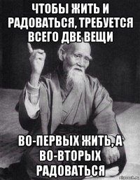 чтобы жить и радоваться, требуется всего две вещи во-первых жить, а во-вторых радоваться