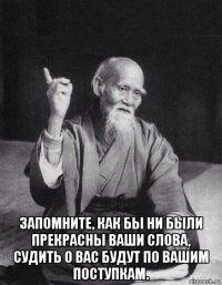 запомните, как бы ни были прекрасны ваши слова, судить о вас будут по вашим поступкам.
