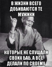 в жизни всего добиваются те мужики которые не слушали своих баб, а всё делали по своему