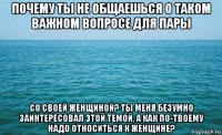 почему ты не общаешься о таком важном вопросе для пары со своей женщиной? ты меня безумно заинтересовал этой темой, а как по-твоему надо относиться к женщине?