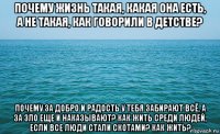 почему жизнь такая, какая она есть, а не такая, как говорили в детстве? почему за добро и радость у тебя забирают всё, а за зло еще и наказывают? как жить среди людей, если все люди стали скотами? как жить?