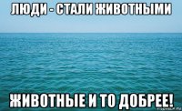 люди - стали животными животные и то добрее!