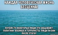 каждая человеческая жизнь бесценна! почему-то некоторые люди это забывают. политики, военные и террористы. люди ли они после этого?