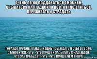 очень легко поддаваться эмоциям, срываться на людях или постоянно злиться, переживать и страдать гораздо труднее каждый день побеждать в себе всё это, становится чуть-чуть лучше и засыпать с надеждой, что завтра будет чуть-чуть лучше, чем вчера!