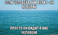 если человека вам верит - он не дурак просто он видит в вас человека